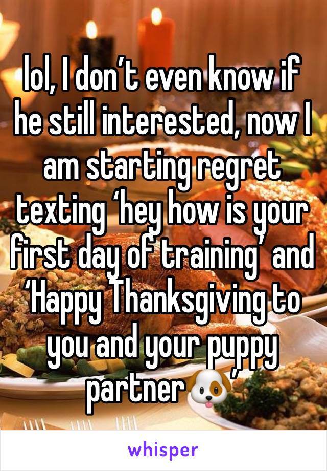 lol, I don’t even know if he still interested, now I am starting regret texting ‘hey how is your first day of training’ and ‘Happy Thanksgiving to you and your puppy partner🐶’