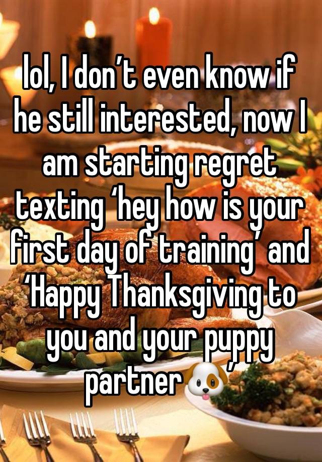 lol, I don’t even know if he still interested, now I am starting regret texting ‘hey how is your first day of training’ and ‘Happy Thanksgiving to you and your puppy partner🐶’