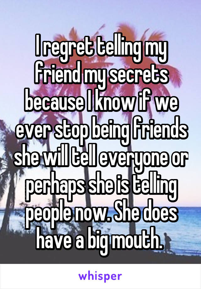 I regret telling my friend my secrets because I know if we ever stop being friends she will tell everyone or perhaps she is telling people now. She does have a big mouth. 