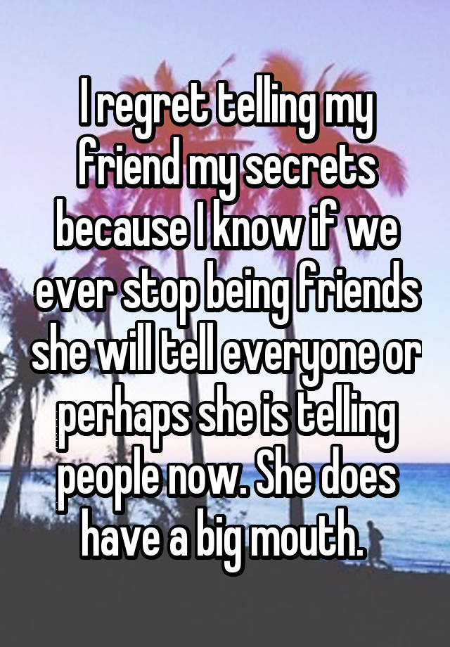 I regret telling my friend my secrets because I know if we ever stop being friends she will tell everyone or perhaps she is telling people now. She does have a big mouth. 