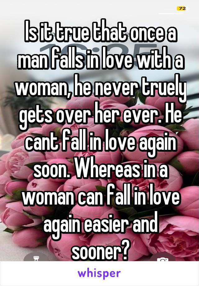 Is it true that once a man falls in love with a woman, he never truely gets over her ever. He cant fall in love again soon. Whereas in a woman can fall in love again easier and sooner?