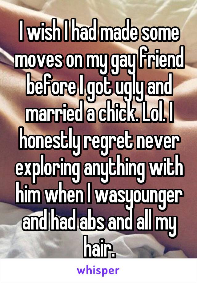 I wish I had made some moves on my gay friend before I got ugly and married a chick. Lol. I honestly regret never exploring anything with him when I wasyounger and had abs and all my hair.