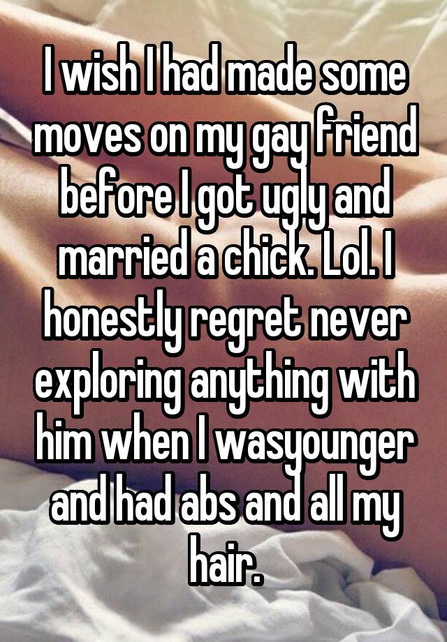 I wish I had made some moves on my gay friend before I got ugly and married a chick. Lol. I honestly regret never exploring anything with him when I wasyounger and had abs and all my hair.