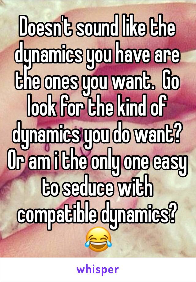 Doesn't sound like the dynamics you have are the ones you want.  Go look for the kind of dynamics you do want?  Or am i the only one easy to seduce with compatible dynamics? 😂