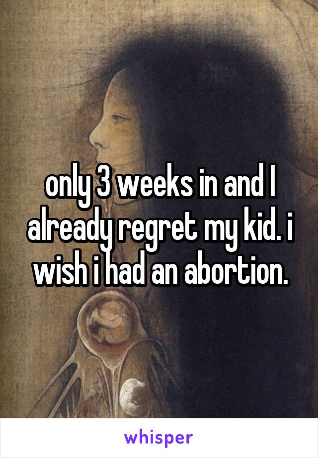 only 3 weeks in and I already regret my kid. i wish i had an abortion.