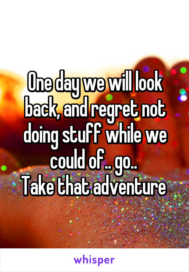 One day we will look back, and regret not doing stuff while we could of.. go.. 
Take that adventure 