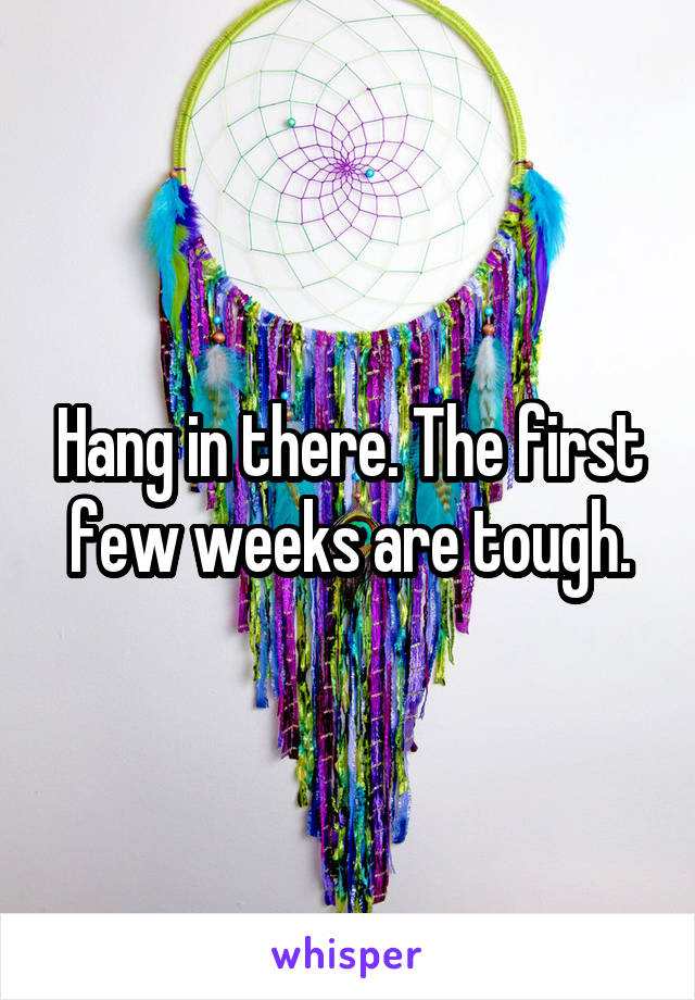 Hang in there. The first few weeks are tough.