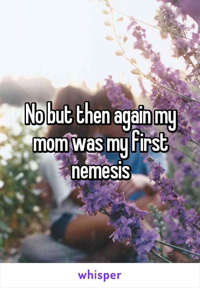 No but then again my mom was my first nemesis