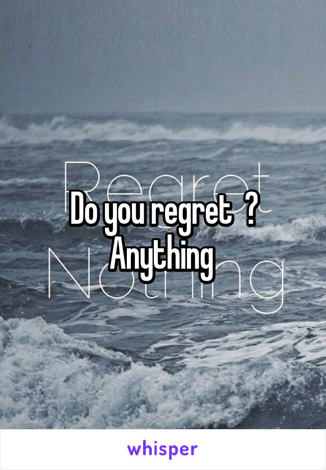 Do you regret  ? Anything 