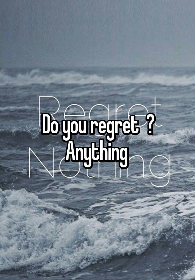 Do you regret  ? Anything 