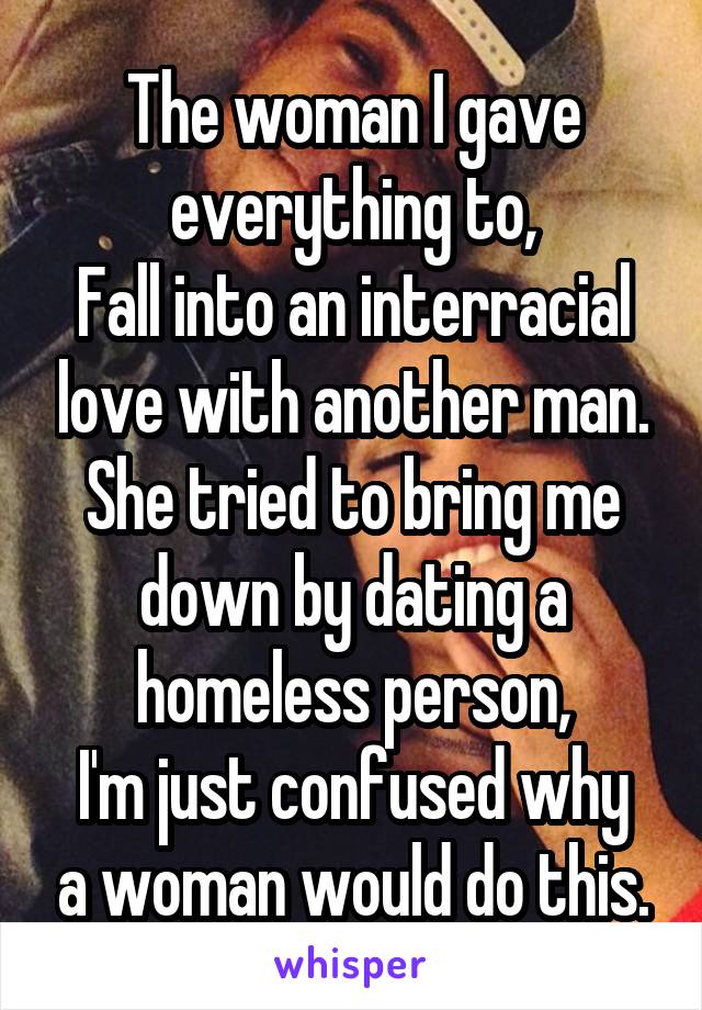 The woman I gave everything to,
Fall into an interracial love with another man.
She tried to bring me down by dating a homeless person,
I'm just confused why a woman would do this.