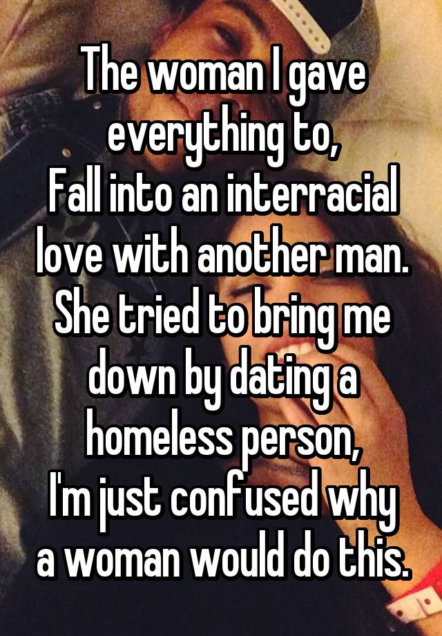 The woman I gave everything to,
Fall into an interracial love with another man.
She tried to bring me down by dating a homeless person,
I'm just confused why a woman would do this.