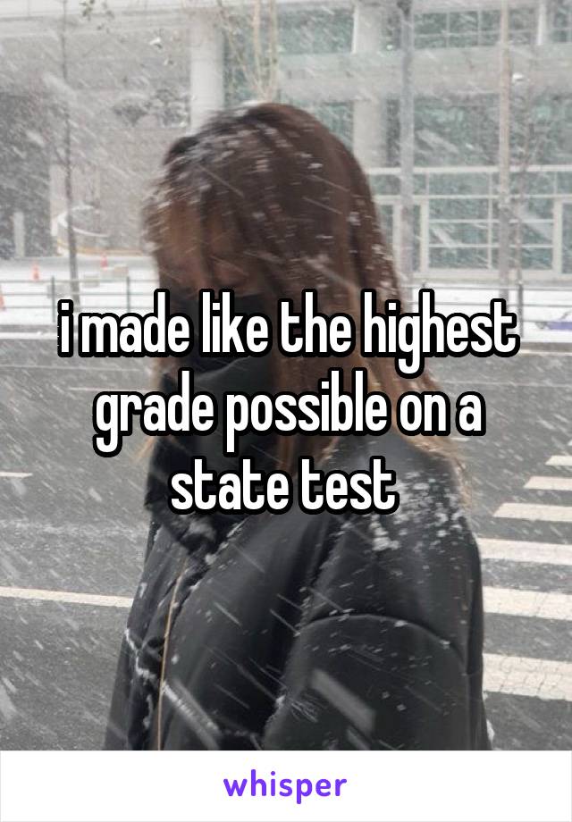 i made like the highest grade possible on a state test 