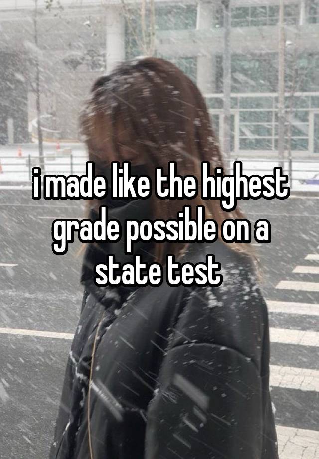 i made like the highest grade possible on a state test 