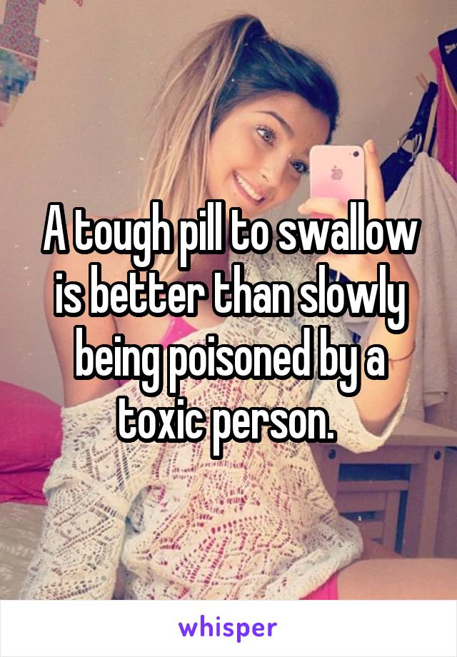 A tough pill to swallow is better than slowly being poisoned by a toxic person. 