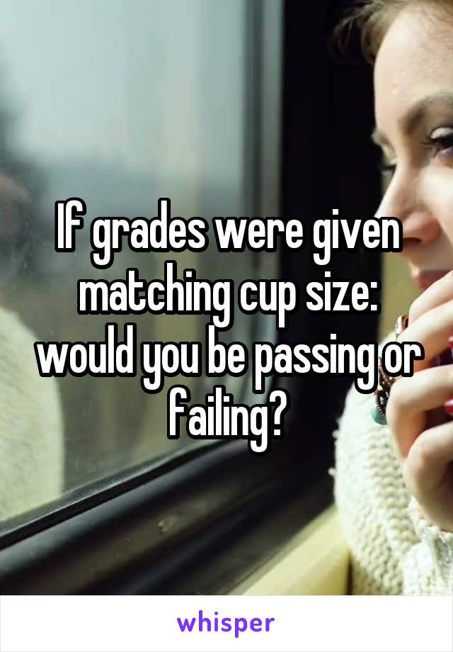 If grades were given matching cup size: would you be passing or failing?