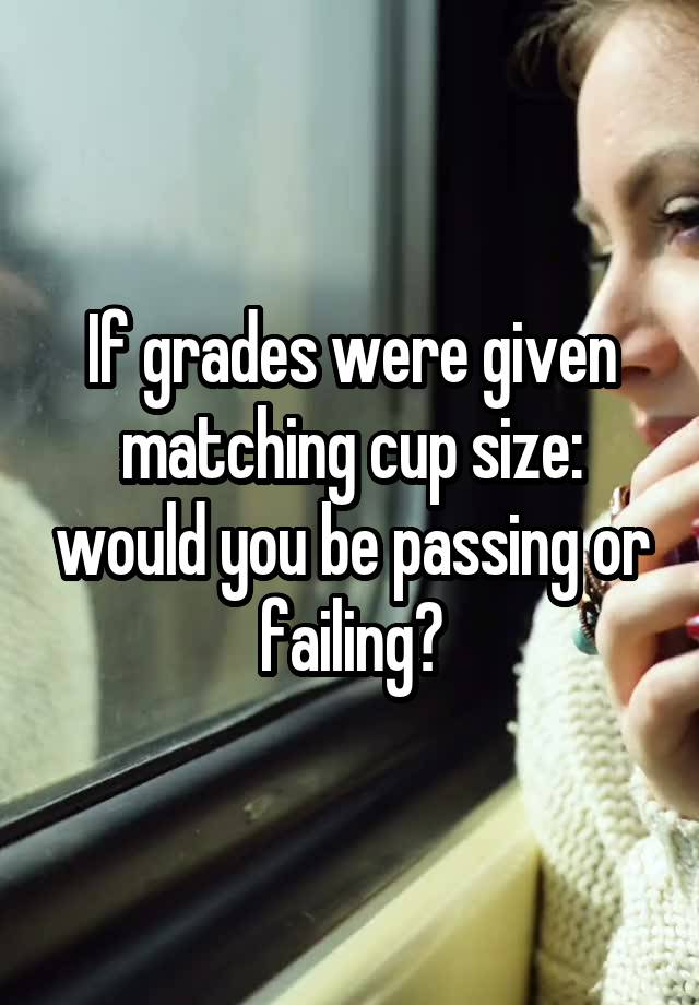 If grades were given matching cup size: would you be passing or failing?