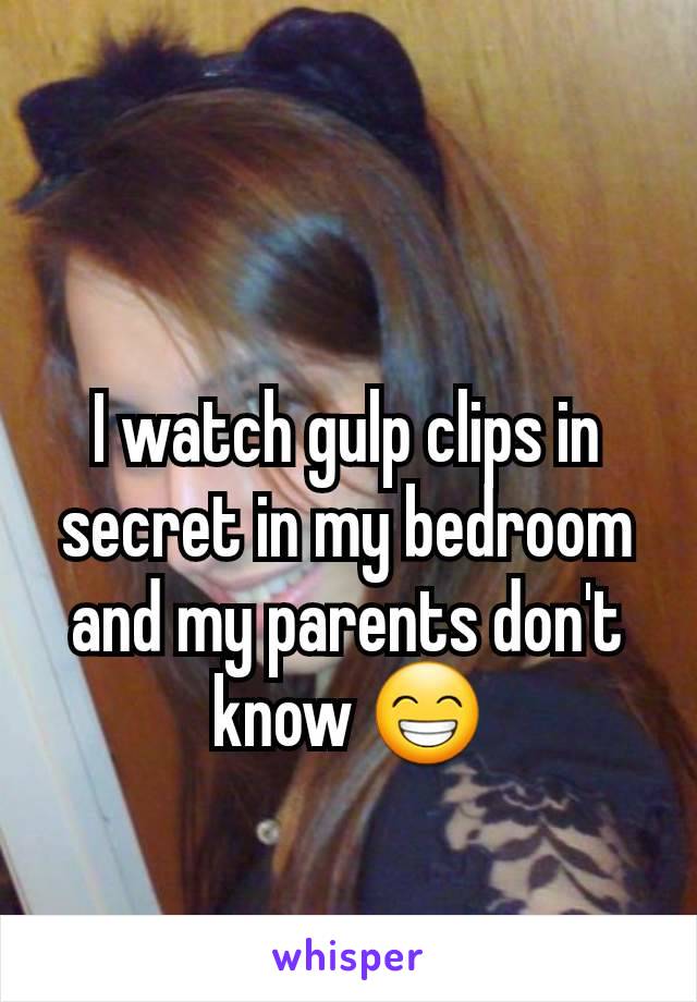 I watch gulp clips in secret in my bedroom and my parents don't know 😁