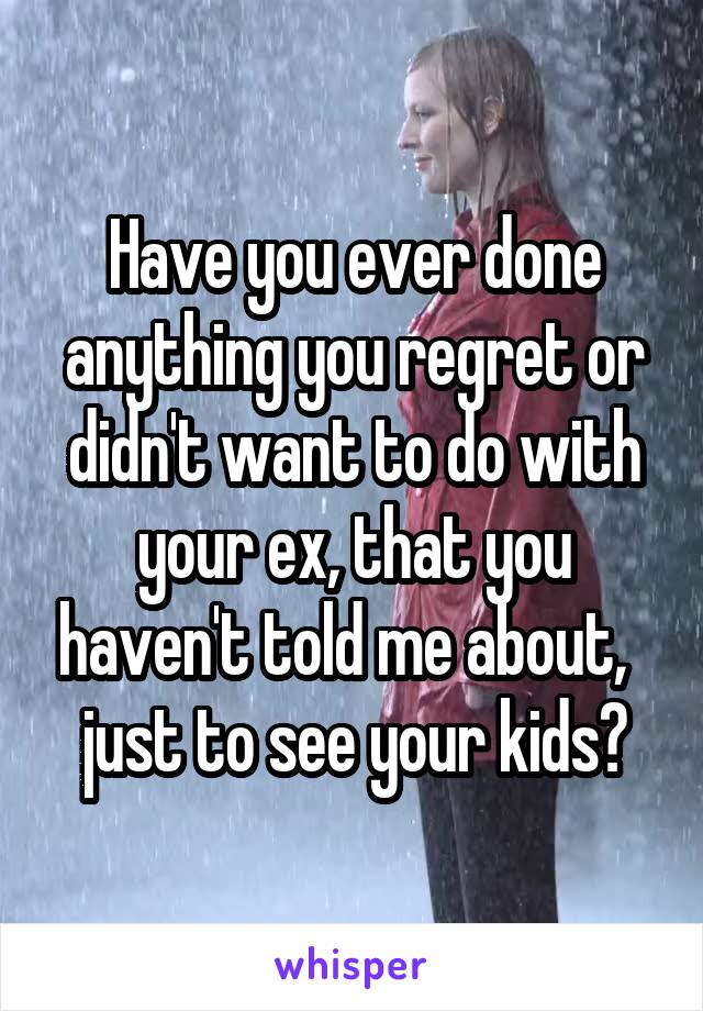 Have you ever done anything you regret or didn't want to do with your ex, that you haven't told me about,   just to see your kids?