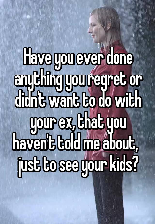 Have you ever done anything you regret or didn't want to do with your ex, that you haven't told me about,   just to see your kids?