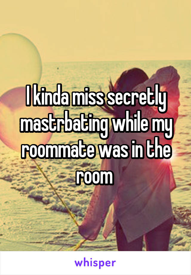 I kinda miss secretly mastrbating while my roommate was in the room 