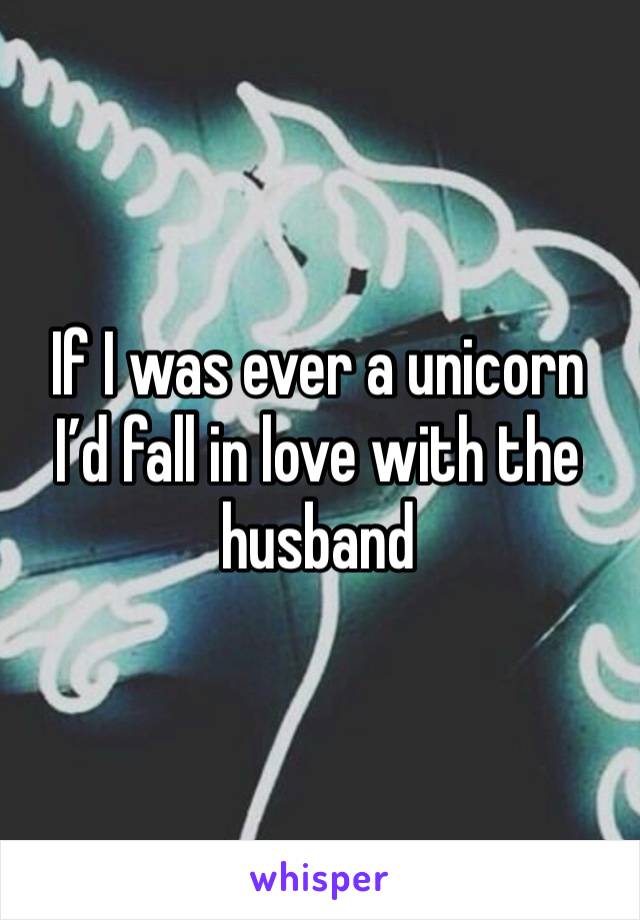 If I was ever a unicorn I’d fall in love with the husband