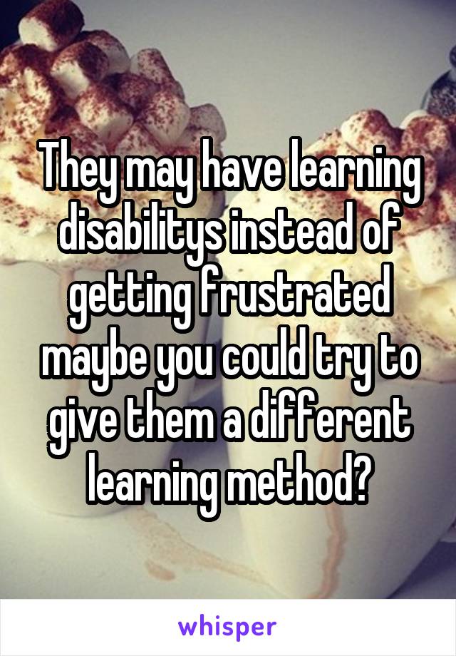 They may have learning disabilitys instead of getting frustrated maybe you could try to give them a different learning method?