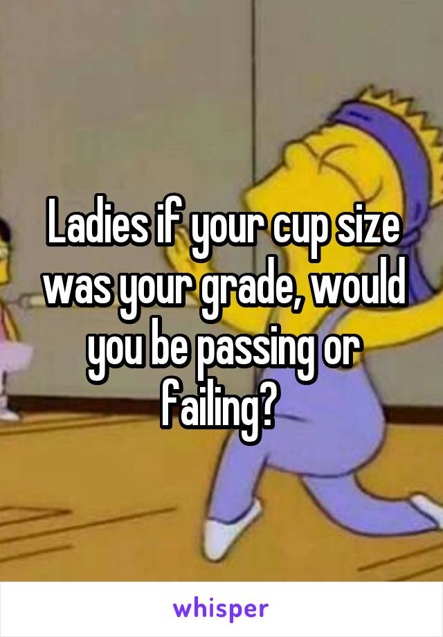 Ladies if your cup size was your grade, would you be passing or failing? 