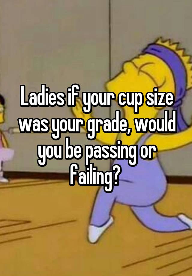 Ladies if your cup size was your grade, would you be passing or failing? 