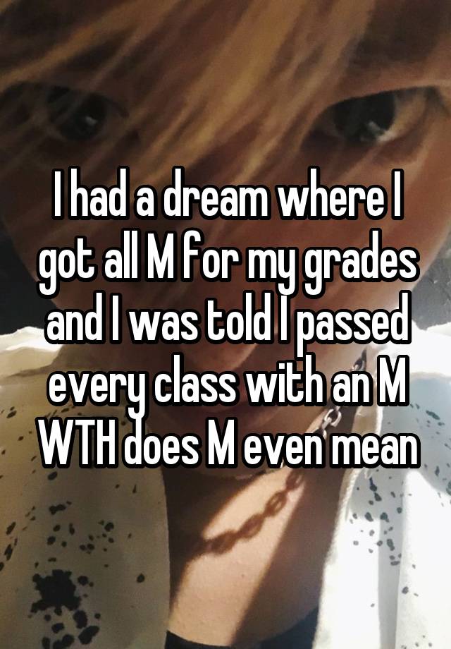 I had a dream where I got all M for my grades and I was told I passed every class with an M WTH does M even mean