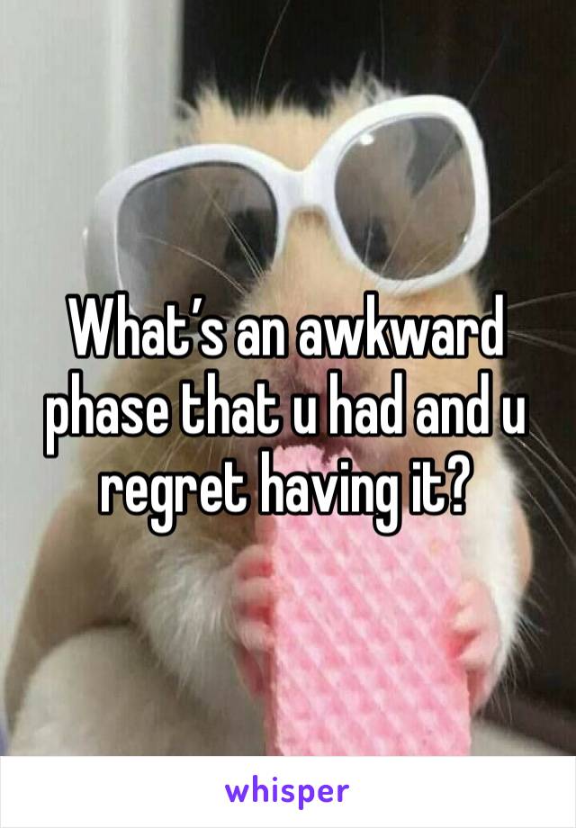 What’s an awkward phase that u had and u regret having it? 