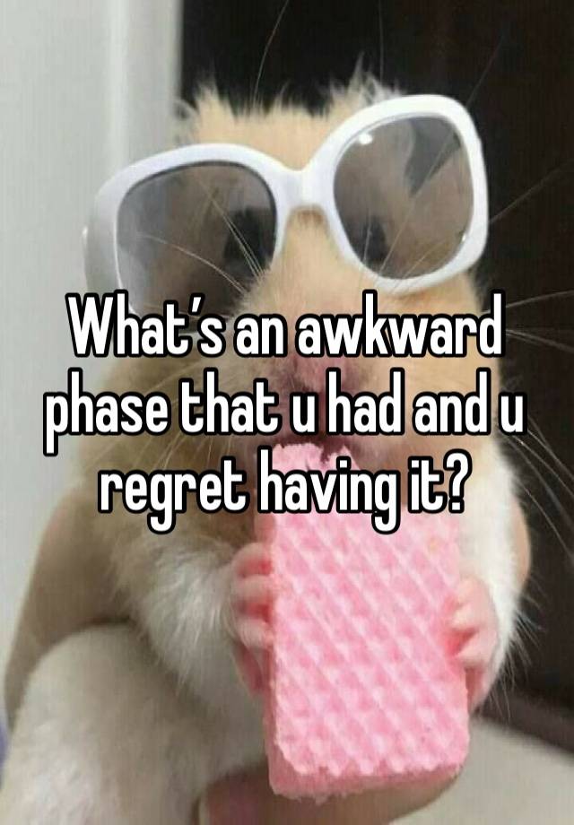 What’s an awkward phase that u had and u regret having it? 