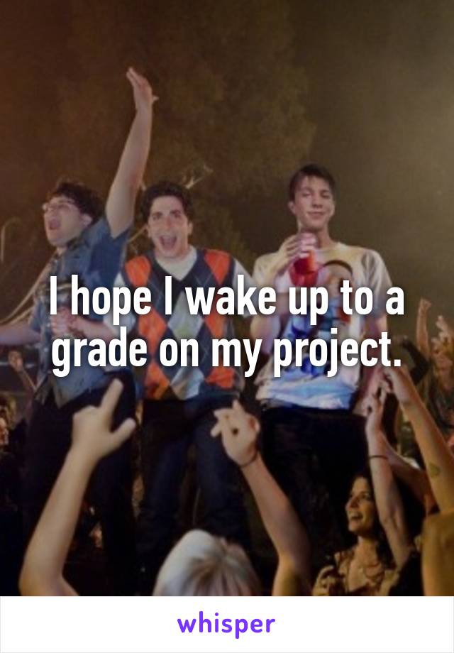 I hope I wake up to a grade on my project.