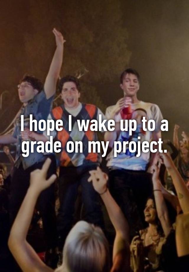 I hope I wake up to a grade on my project.