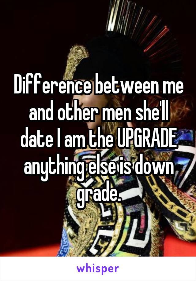 Difference between me and other men she'll date I am the UPGRADE anything else is down grade.