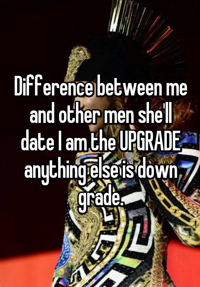 Difference between me and other men she'll date I am the UPGRADE anything else is down grade.