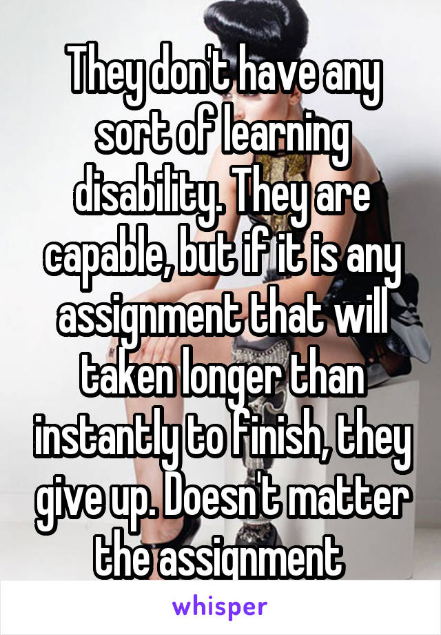 They don't have any sort of learning disability. They are capable, but if it is any assignment that will taken longer than instantly to finish, they give up. Doesn't matter the assignment 