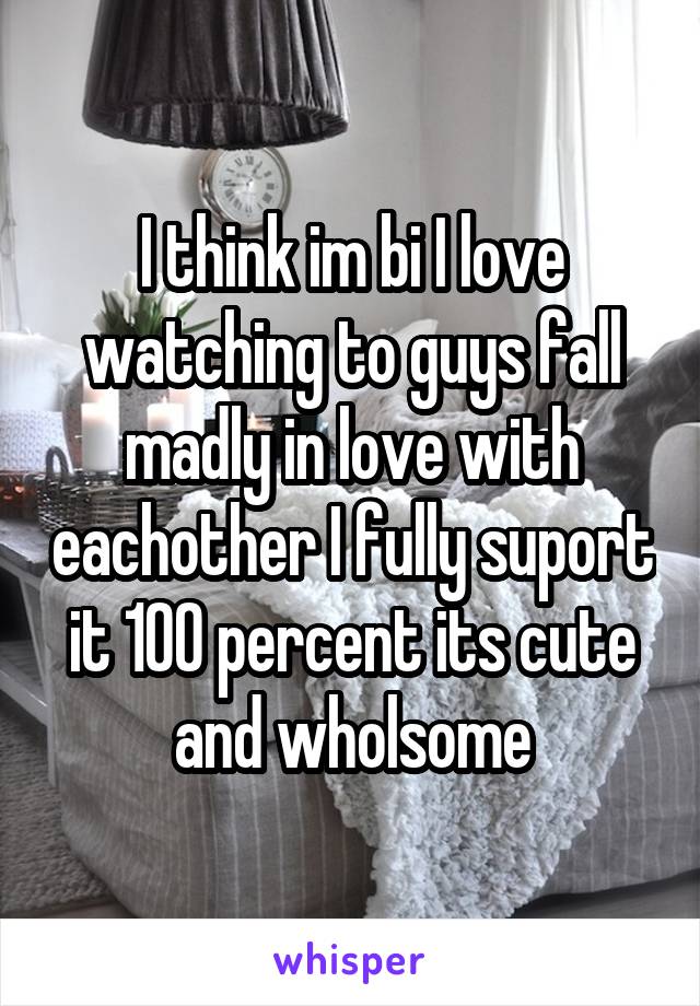 I think im bi I love watching to guys fall madly in love with eachother I fully suport it 100 percent its cute and wholsome