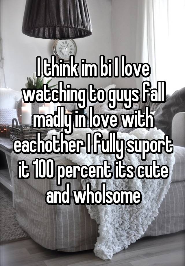 I think im bi I love watching to guys fall madly in love with eachother I fully suport it 100 percent its cute and wholsome