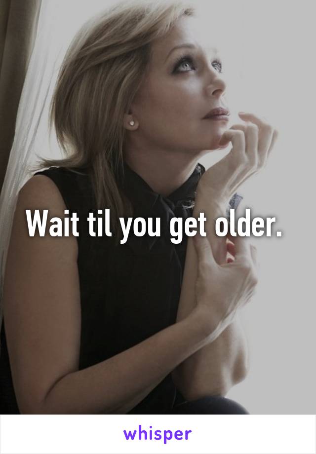 Wait til you get older. 