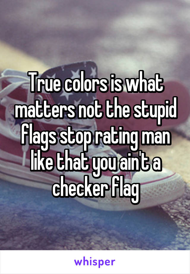 True colors is what matters not the stupid flags stop rating man like that you ain't a checker flag