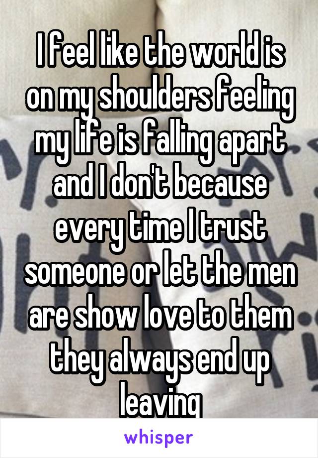 I feel like the world is on my shoulders feeling my life is falling apart and I don't because every time I trust someone or let the men are show love to them they always end up leaving