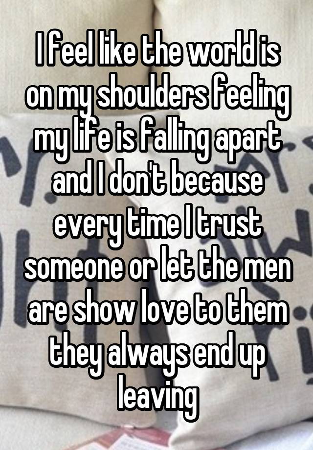 I feel like the world is on my shoulders feeling my life is falling apart and I don't because every time I trust someone or let the men are show love to them they always end up leaving