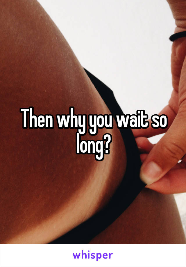 Then why you wait so long?