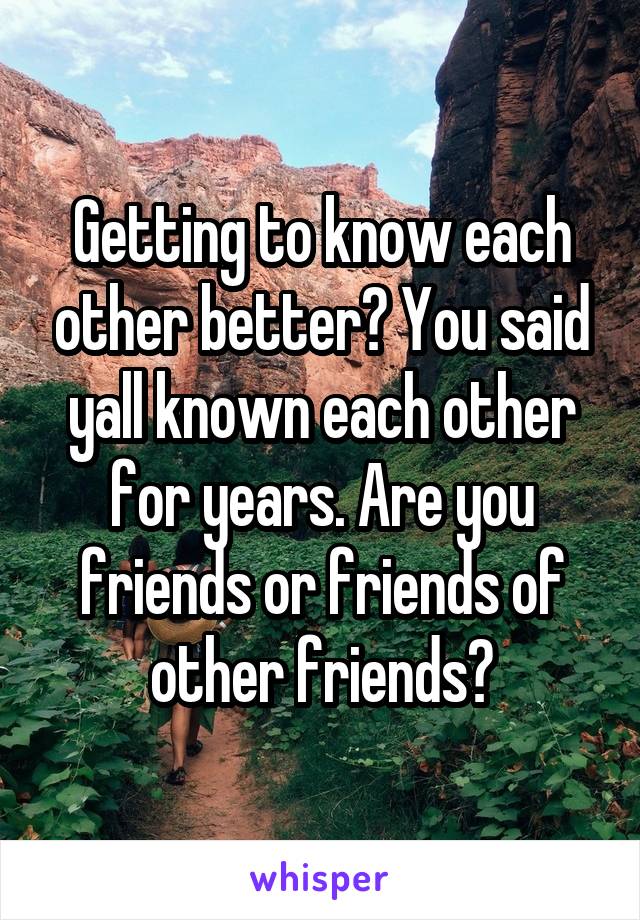 Getting to know each other better? You said yall known each other for years. Are you friends or friends of other friends?