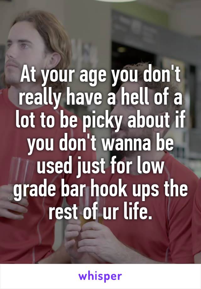 At your age you don't really have a hell of a lot to be picky about if you don't wanna be used just for low grade bar hook ups the rest of ur life.