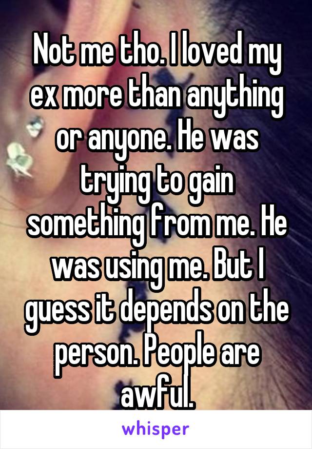 Not me tho. I loved my ex more than anything or anyone. He was trying to gain something from me. He was using me. But I guess it depends on the person. People are awful.