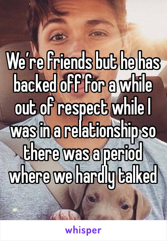 We’re friends but he has backed off for a while out of respect while I was in a relationship so there was a period where we hardly talked