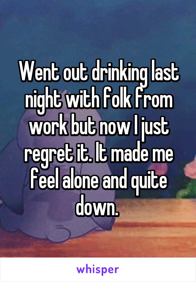 Went out drinking last night with folk from work but now I just regret it. It made me feel alone and quite down. 