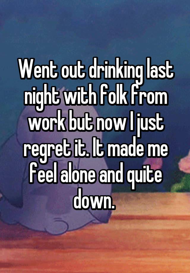 Went out drinking last night with folk from work but now I just regret it. It made me feel alone and quite down. 